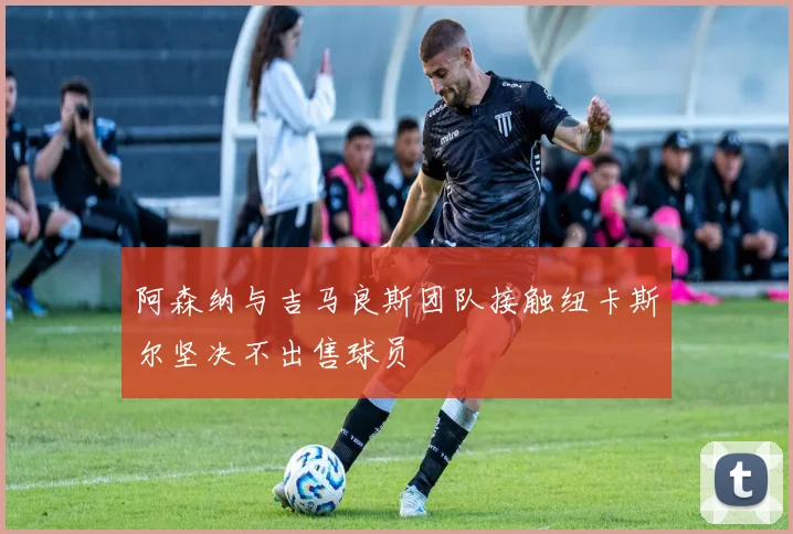 阿森纳与吉马良斯团队接触纽卡斯尔坚决不出售球员