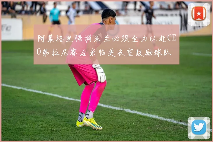 阿莱格里强调米兰必须全力以赴CEO弗拉尼赛后亲临更衣室鼓励球队