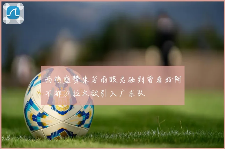 西热盛赞朱芳雨眼光独到曾看好阿不都沙拉木欲引入广东队