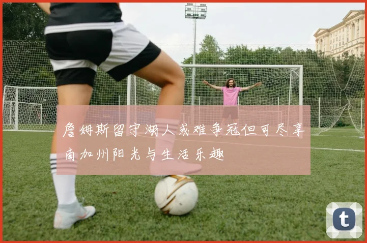 詹姆斯留守湖人或难争冠但可尽享南加州阳光与生活乐趣