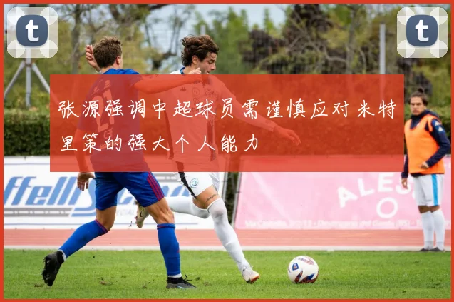 张源强调中超球员需谨慎应对米特里策的强大个人能力