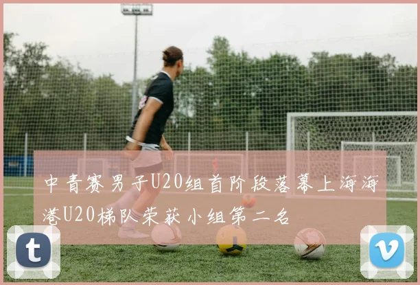 中青赛男子U20组首阶段落幕上海海港U20梯队荣获小组第二名