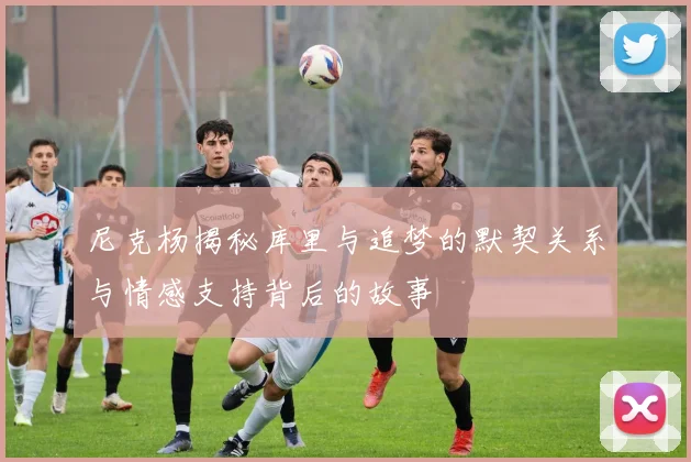 尼克杨揭秘库里与追梦的默契关系与情感支持背后的故事