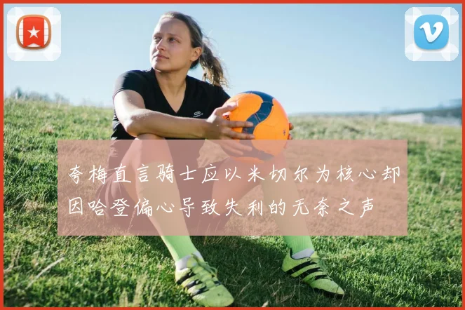 夸梅直言骑士应以米切尔为核心却因哈登偏心导致失利的无奈之声