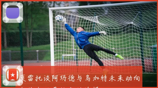 莫雷托谈阿玛德与乌加特未来动向米兰未必是他们的选择