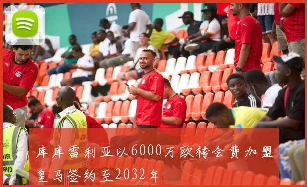 库库雷利亚以6000万欧转会费加盟皇马签约至2032年