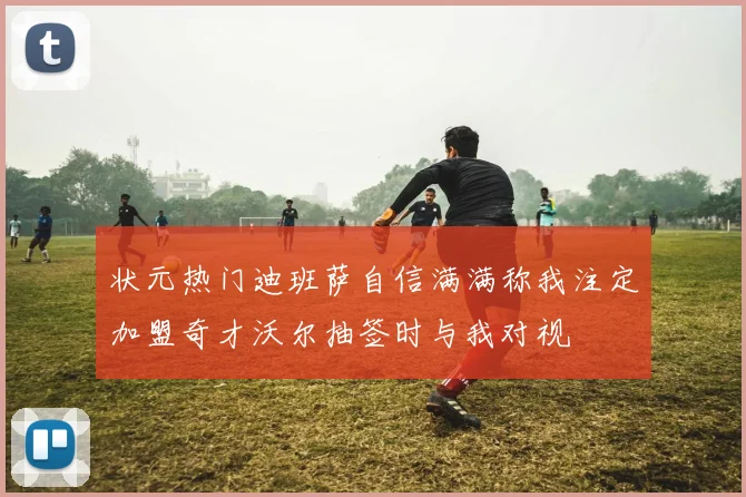 状元热门迪班萨自信满满称我注定加盟奇才沃尔抽签时与我对视