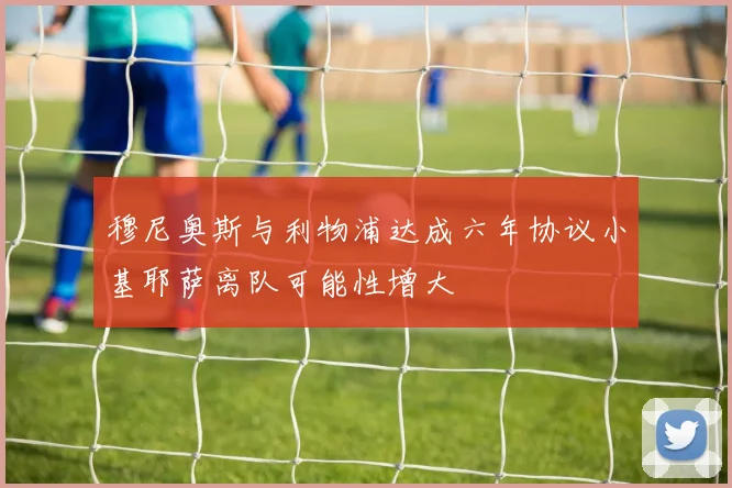 穆尼奥斯与利物浦达成六年协议小基耶萨离队可能性增大