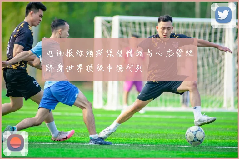 电讯报称赖斯凭借情绪与心态管理跻身世界顶级中场行列