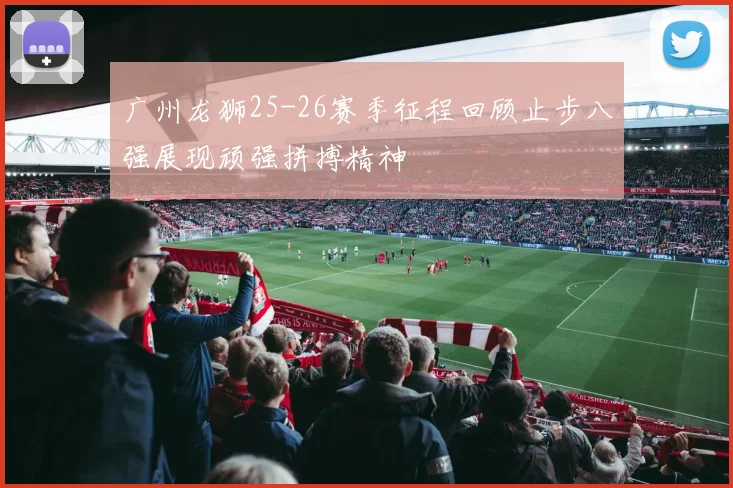 广州龙狮25-26赛季征程回顾止步八强展现顽强拼搏精神
