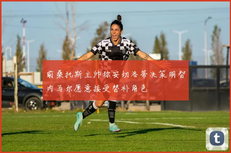 前桑托斯主帅称安切洛蒂决策明智内马尔愿意接受替补角色