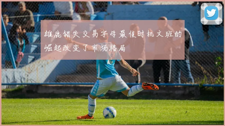 雄鹿错失交易字母最佳时机文班的崛起改变了市场格局