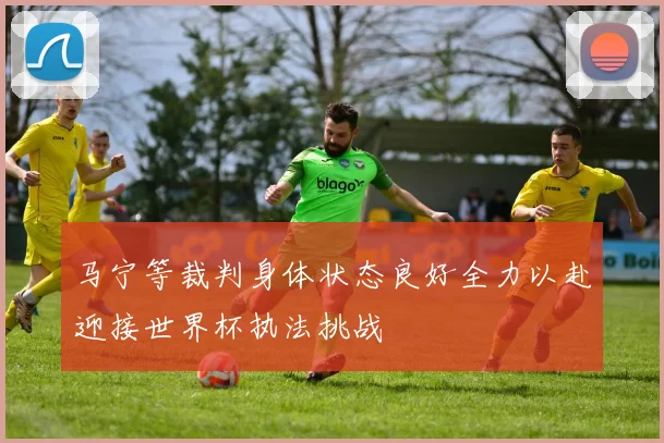 马宁等裁判身体状态良好全力以赴迎接世界杯执法挑战