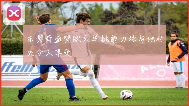 东契奇盛赞欧文单挑能力称与他对决令人享受