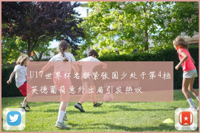 U17世界杯名额紧张国少处于第4档英德葡荷意外出局引发热议