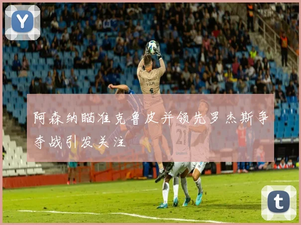 阿森纳瞄准克鲁皮并领先罗杰斯争夺战引发关注