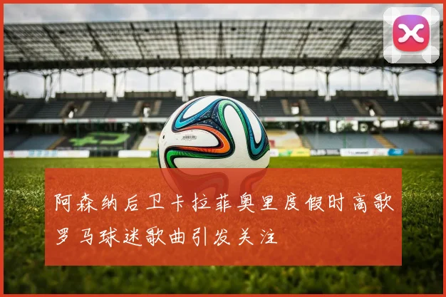 阿森纳后卫卡拉菲奥里度假时高歌罗马球迷歌曲引发关注