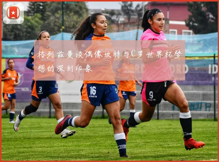 格列兹曼谈偶像坎特与C罗世界杯梦想的深刻印象