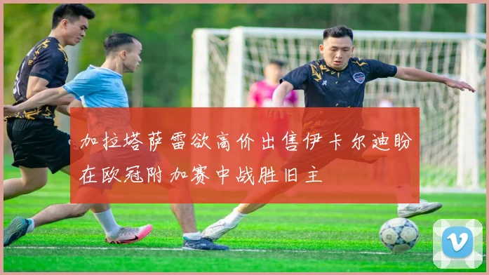 加拉塔萨雷欲高价出售伊卡尔迪盼在欧冠附加赛中战胜旧主