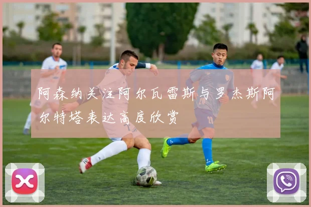 阿森纳关注阿尔瓦雷斯与罗杰斯阿尔特塔表达高度欣赏