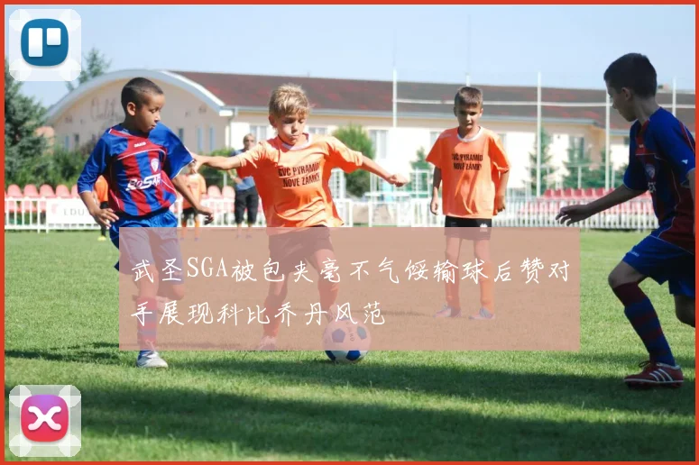 武圣SGA被包夹毫不气馁输球后赞对手展现科比乔丹风范