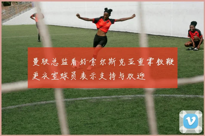 曼联总监看好索尔斯克亚重掌教鞭更衣室球员表示支持与欢迎