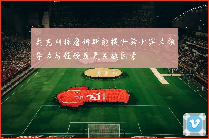 奥克利称詹姆斯能提升骑士实力领导力与强硬度是关键因素