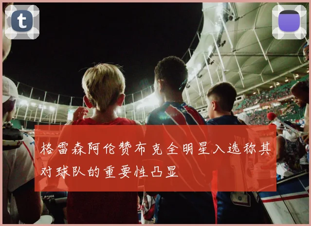 格雷森阿伦赞布克全明星入选称其对球队的重要性凸显