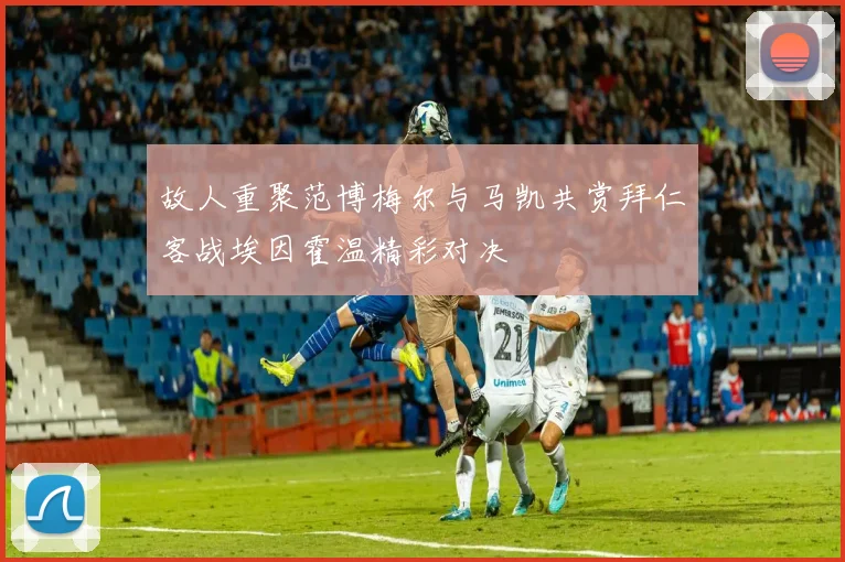 故人重聚范博梅尔与马凯共赏拜仁客战埃因霍温精彩对决